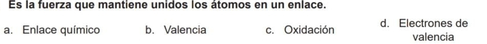 Es la fuerza que mantiene unidos los átomos en un enlace.
a. Enlace químico b. Valencia c. Oxidación d. Electrones de
valencia