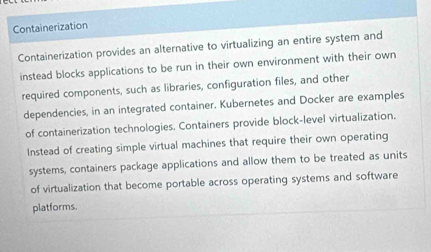 Containerization 
Containerization provides an alternative to virtualizing an entire system and 
instead blocks applications to be run in their own environment with their own 
required components, such as libraries, configuration files, and other 
dependencies, in an integrated container. Kubernetes and Docker are examples 
of containerization technologies, Containers provide block-level virtualization, 
Instead of creating simple virtual machines that require their own operating 
systems, containers package applications and allow them to be treated as units 
of virtualization that become portable across operating systems and software 
platforms.