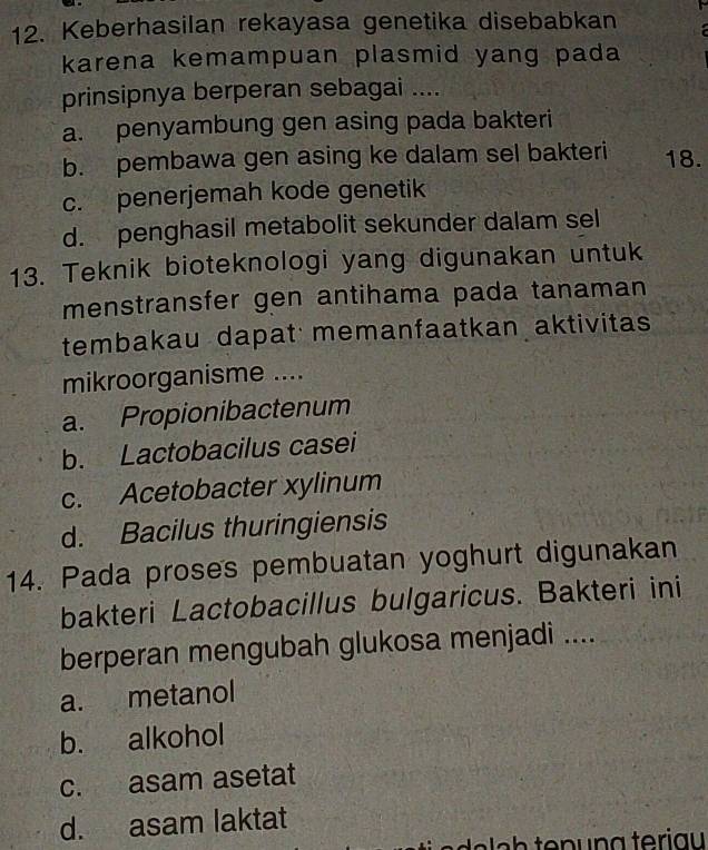 Keberhasilan rekayasa genetika disebabkan
karena kemampuan plasmid yang pada 
prinsipnya berperan sebagai ....
a. penyambung gen asing pada bakteri
b. pembawa gen asing ke dalam sel bakteri 18.
c. penerjemah kode genetik
d. penghasil metabolit sekunder dalam sel
13. Teknik bioteknologi yang digunakan untuk
menstransfer gen antihama pada tanaman
tembakau dapat memanfaatkan aktivitas
mikroorganisme ....
a. Propionibactenum
b. Lactobacilus casei
c. Acetobacter xylinum
d. Bacilus thuringiensis
14. Pada proses pembuatan yoghurt digunakan
bakteri Lactobacillus bulgaricus. Bakteri ini
berperan mengubah glukosa menjadi ....
a. metanol
b. alkohol
c. asam asetat
d. asam laktat