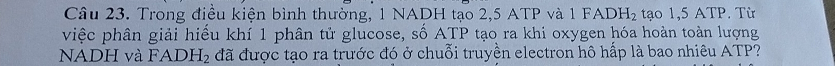 Trong điều kiện bình thường, 1 NADH tạo 2, 5 ATP và 1 FADH_2 tạo 1,5 ATP. Từ 
việc phân giải hiểu khí 1 phân tử glucose, số ATP tạo ra khi oxygen hóa hoàn toàn lượng 
NADH và l FADH_2 đã được tạo ra trước đó ở chuỗi truyền electron hô hấp là bao nhiêu ATP?