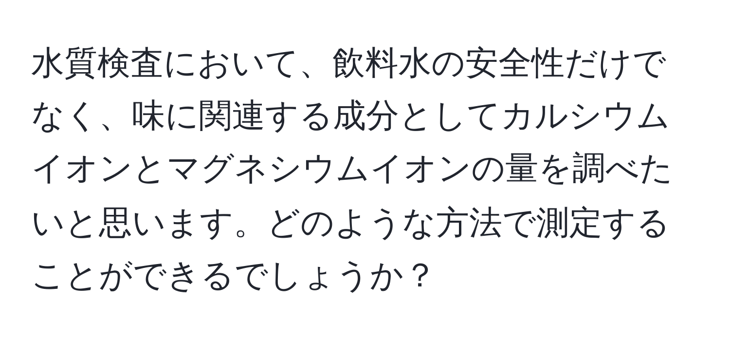 水質検査において、飲料水の安全性だけでなく、味に関連する成分としてカルシウムイオンとマグネシウムイオンの量を調べたいと思います。どのような方法で測定することができるでしょうか？