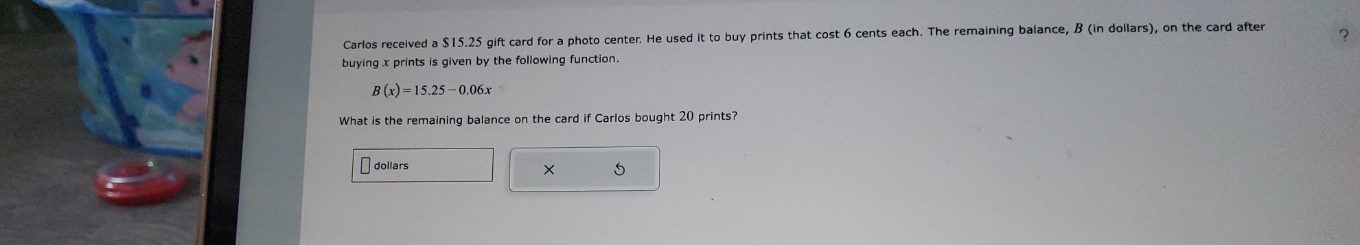 Carlos received a $15.25 gift card for a photo center. He used it to buy prints that cost 6 cents each. The remaining balance, B (in dollars), on the card after 
? 
buying x prints is given by the following function.
B(x)=15.25-0.06x
What is the remaining balance on the card if Carlos bought 20 prints? 
dollars 
×