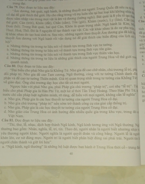 trung đại. c y
Câu 79. Đọc đoạn tư liệu sau đây:   
''Am dương, bát quái, ngũ hành, là những thuyết mả người Trung Quốc đã nêu ra từ k
có đại để giải thích the giới. Họ cho răng trong vũ trụ luôn tôn tại hai loại khí không nhì 
được xâm nhập vào trong mọi vật là âm và dương (lưỡng nghi). Bát quải là 8 yếu tố tạo β
d. 
thể giới: Cân (trời), Khôn (đắt), Chân (sám), Tôn (gió), Khăm (nước), Ly (lửa), Cân (% Câu
Đoài (hồ). Trong Bát quải, hai què Cản, Khôn là quan trọng nhất, Ngũ hành là: Kim, M
Thuỷ, Hoá, Thổ. Đó là 5 nguyên tổ tạo thành van vật. Các vật khác nhau là đo sự pha trọa tích
lệ khác nhau do tạo hoá sinh ra. Sau này, những người theo thuyết Âm dương gia đã kết dā g
thuyết Âm dương với Ngũ hành rồi vận dụng nó đề giải thích các biến động của lịch sử ''vậr
bdelta i^- và lí
a. Những thông tin trong tư liệu nói về thành tựu trong lĩnh vực tư tưởng. giǎ
b. Những thông tin trong tư liêu nói về thành tựu trong lĩnh vực tồn giáo.
c. Những thông tin trong tư liệu nói về thành tựu trong lĩnh vực thiên văn học. mẫt cao
d. Những thông tin trong tư liệu là những giải thích của người Trung Hoa vệ thể giới xu a
b.
quanh minh c.
Cu 80. Đọc đoạn tư liệu sau đây:
“Đại biểu cho phái Nho gia là Khồng Tử. Nho gia đề cao chữ nhân, chủ trương lễ trị, phi d.
đối pháp trị. Nho gia đề cao Tam cượng, Ngũ thường, cùng với tư tướng Chính danh địi
phận và đề cao tư tướng Thiên mệnh. Giá trị quan trọng nhất trong tư tưởng của Khổng Tử C
về giáo dục. Ông chủ trương dạy học cho tất cả mọi người. hi
Ngược hăn với phái Nho gia, phái Pháp gia chủ trương “pháp trị', coi nhẹ “lễ trị”. Tiá Xt
biểu cho phái Pháp gia là Hàn Phi Tử, một kẻ sĩ thời Tần Thuỷ Hoàng. Theo Hàn Phi Tử, ho
nước chỉ cần pháp luật nghiêm minh, rõ rằng, dễ hiều với mọi người, không cần lễ nghĩa'' m
a. Nho gia, Pháp gia là các học thuyết tư tưởng của người Trung Hoa cổ đại. gi
b. Nho gia chủ trương “pháp trị” nên sớm trở thành công cụ của giai cấp thống trị.
c. Nho gia, Pháp gia là các học thuyết tư tưởng của người Trung Hoa cô đại.
d. Nho giáo của Trung Hoa có ảnh hưởng đến nhiều quốc gia trong khu vực, trong đóc
Việt Nam.
Câu 81. Đọc đoạn tư liệu sau đây:
*Thi, thư, lễ, nhạc, dịch hợp thành Ngũ kinh, Ngũ kinh tương ứng với Ngũ thường. Ng
thường bao gồm: Nhân, nghĩa, lễ, trí, tín. Theo đó, người nhân là người biết nhường nhịn v
yêu thương người khác. Người nghĩa là người quyết đoán và công băng. Người lễ là ngườ
khéo léo, cư xử đúng mực. Người trí là người biết phân biệt đúng sai phải trái. Người tín
người chân thành và giữ lời hứa''.
a. “Ngũ kinh, ngũ thường” là những bộ luật được ban hành ở Trung Hoa thời cổ - trung đạ
40