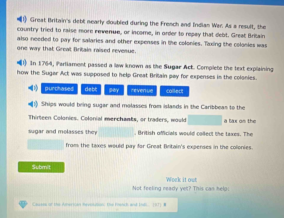 Great Britain's debt nearly doubled during the French and Indian War. As a result, the 
country tried to raise more revenue, or income, in order to repay that debt. Great Britain 
also needed to pay for salaries and other expenses in the colonies. Taxing the colonies was 
one way that Great Britain raised revenue. 
In 1764, Parliament passed a law known as the Sugar Act. Complete the text explaining 
how the Sugar Act was supposed to help Great Britain pay for expenses in the colonies. 
purchased debt pay revenue collect 
Ships would bring sugar and molasses from islands in the Caribbean to the 
Thirteen Colonies. Colonial merchants, or traders, would a tax on the 
sugar and molasses they , British officials would collect the taxes. The 
from the taxes would pay for Great Britain's expenses in the colonies. 
Submit 
Work it out 
Not feeling ready yet? This can help: 
Causes of the American Revolution: the French and Indi... (97)