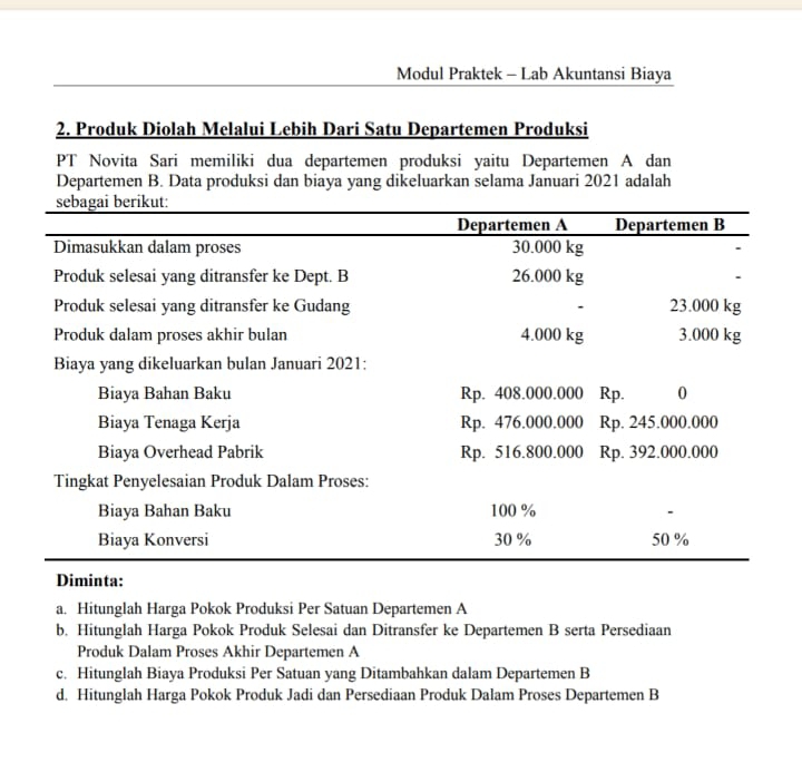 Modul Praktek - Lab Akuntansi Biaya
2. Produk Diolah Melalui Lebih Dari Satu Departemen Produksi
PT Novita Sari memiliki dua departemen produksi yaitu Departemen A dan
Departemen B. Data produksi dan biaya yang dikeluarkan selama Januari 2021 adalah
a. Hitunglah Harga Pokok Produksi Per Satuan Departemen A
b. Hitunglah Harga Pokok Produk Selesai dan Ditransfer ke Departemen B serta Persediaan
Produk Dalam Proses Akhir Departemen A
c. Hitunglah Biaya Produksi Per Satuan yang Ditambahkan dalam Departemen B
d. Hitunglah Harga Pokok Produk Jadi dan Persediaan Produk Dalam Proses Departemen B