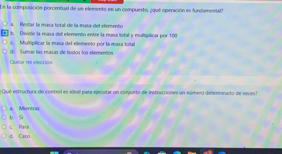 En la composición porcentual de un elemento en un compuesto, ¿qué operación es fundamental?
a. Restar la masa total de la masa del elemento
b. Dividir la masa del elemento entre la masa total y multiplicar por 100
c. Multiplicar la masa del elemento por la masa total
d. Sumar las masas de todos los elementos
Quitar mi elección
¿Qué estructura de control es ideal para ejecutar un conjunto de instrucciones un número determinado de veces?
a. Mientras
b. Si
c. Para
d. Caso