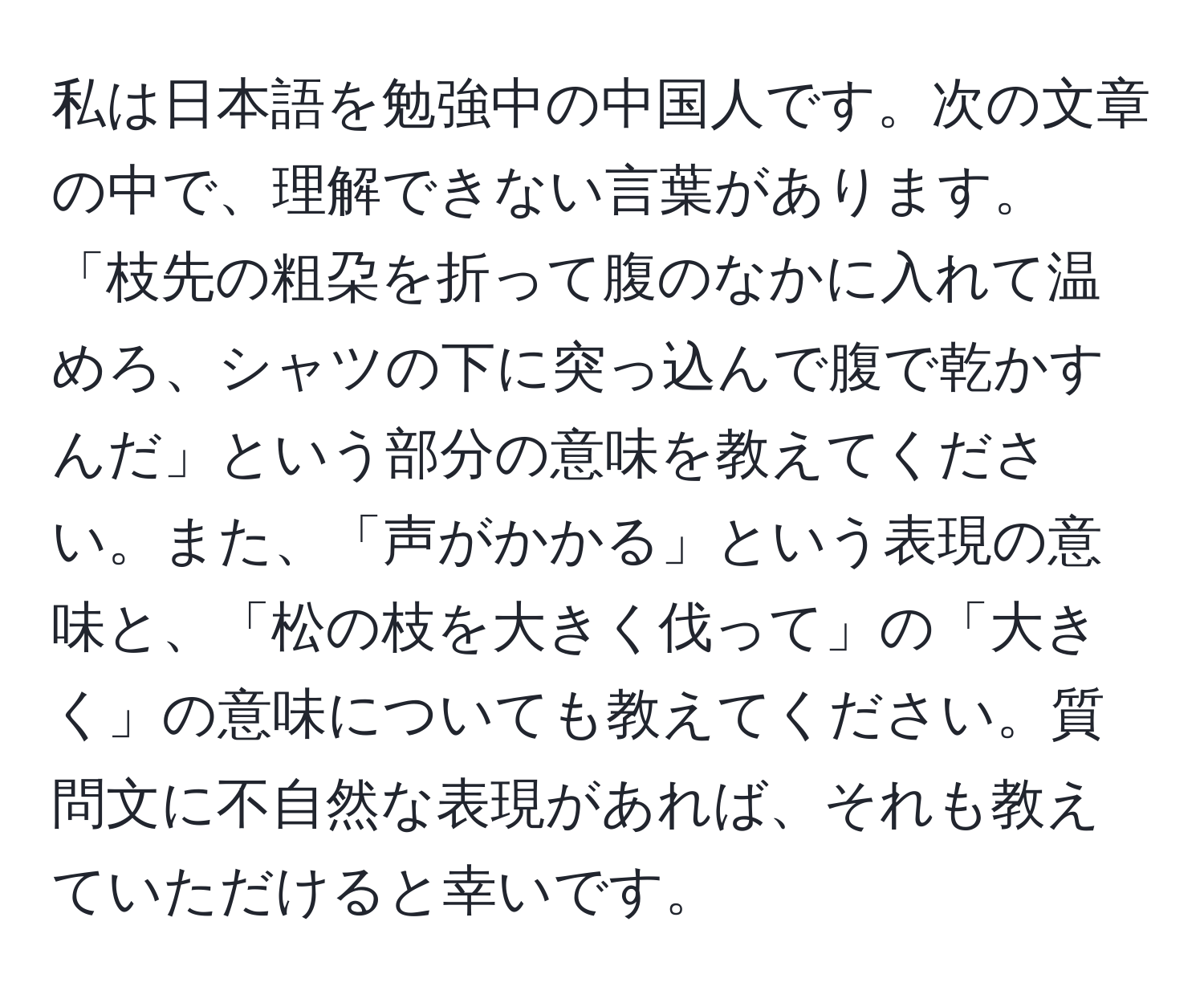 私は日本語を勉強中の中国人です。次の文章の中で、理解できない言葉があります。「枝先の粗朶を折って腹のなかに入れて温めろ、シャツの下に突っ込んで腹で乾かすんだ」という部分の意味を教えてください。また、「声がかかる」という表現の意味と、「松の枝を大きく伐って」の「大きく」の意味についても教えてください。質問文に不自然な表現があれば、それも教えていただけると幸いです。