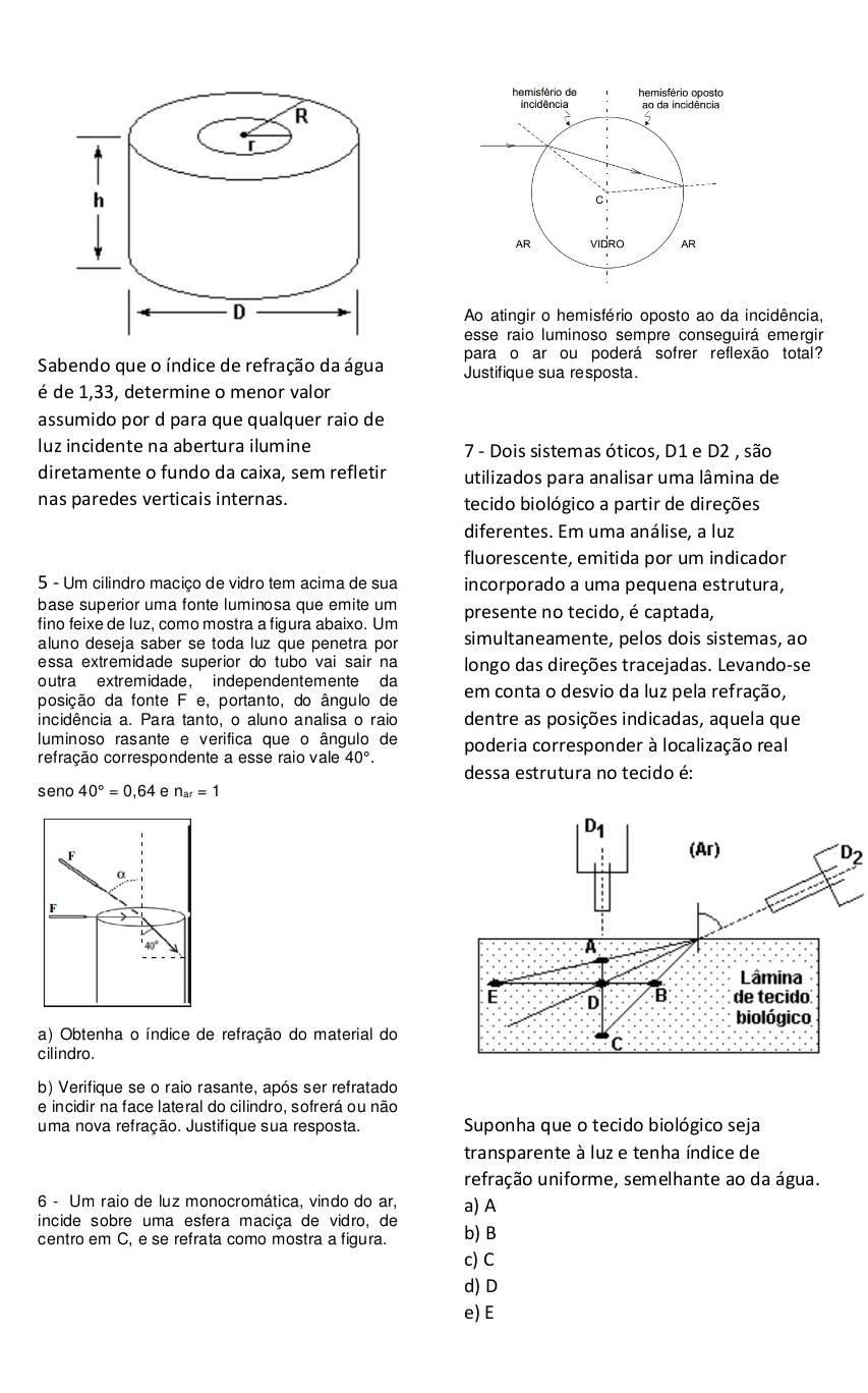 Ao atingir o hemisfério oposto ao da incidência,
esse raio luminoso sempre conseguirá emergir
Sabendo que o índice de refração da água para o ar ou poderá sofrer reflexão total?
Justifique sua resposta.
é de 1,33, determine o menor valor
assumido por d para que qualquer raio de
luz incidente na abertura ilumine 7 - Dois sistemas óticos, D1 e D2 , são
diretamente o fundo da caixa, sem refletir utilizados para analisar uma lâmina de
nas paredes verticais internas. tecido biológico a partir de direções
diferentes. Em uma análise, a luz
fluorescente, emitida por um indicador
5 - Um cilindro maciço de vidro tem acima de sua incorporado a uma pequena estrutura,
base superior uma fonte luminosa que emite um
fino feixe de luz, como mostra a figura abaixo. Um presente no tecido, é captada,
aluno deseja saber se toda luz que penetra por simultaneamente, pelos dois sistemas, ao
essa extremidade superior do tubo vai sair na longo das direções tracejadas. Levando-se
outra extremidade， independentemente da
posição da fonte F e, portanto, do ângulo de em conta o desvio da luz pela refração,
incidência a. Para tanto, o aluno analisa o raio dentre as posições indicadas, aquela que
luminoso rasante e verifica que o ângulo de
refração correspondente a esse raio vale 40°. poderia corresponder à localização real
dessa estrutura no tecido é
seno 40°=0,64 e n_ar=1
D_2
a) Obtenha o índice de refração do material do
cilindro.
b) Verifique se o raio rasante, após ser refratado
e incidir na face lateral do cilindro, sofrerá ou não
uma nova refração. Justifique sua resposta.  Suponha que o tecido biológico seja
transparente à luz e tenha índice de
refração uniforme, semelhante ao da água.
6 - Um raio de luz monocromática, vindo do ar,
incide sobre uma esfera maciça de vidro, de a) A
centro em C, e se refrata como mostra a figura. b) B
c) C
d) D
e) E