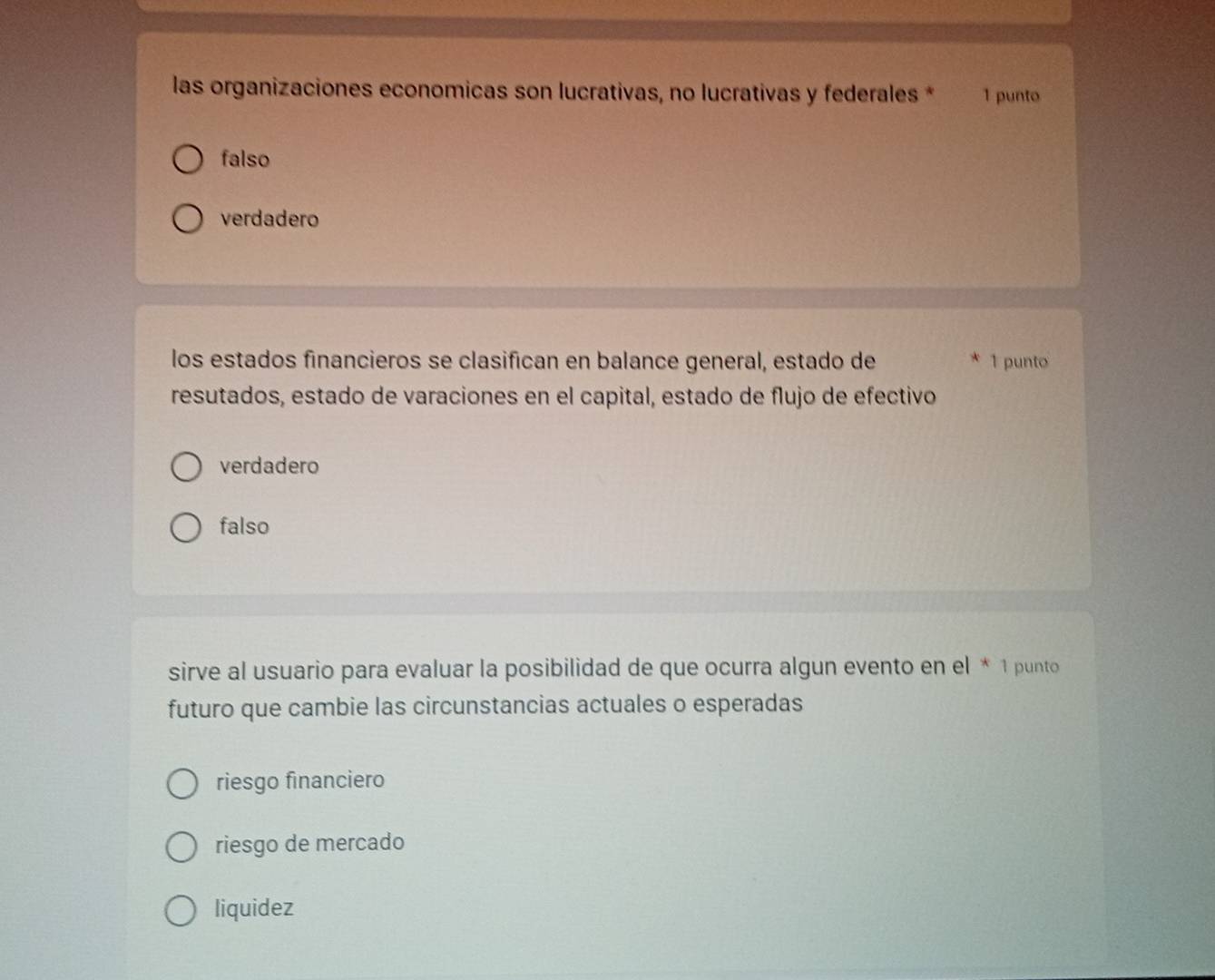 las organizaciones economicas son lucrativas, no lucrativas y federales * 1 punto
falso
verdadero
los estados financieros se clasifican en balance general, estado de * 1 punto
resutados, estado de varaciones en el capital, estado de flujo de efectivo
verdadero
falso
sirve al usuario para evaluar la posibilidad de que ocurra algun evento en el * 1 punto
futuro que cambie las circunstancias actuales o esperadas
riesgo financiero
riesgo de mercado
liquidez