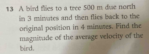 A bird flies to a tree 500 m due north 
in 3 minutes and then flies back to the 
original position in 4 minutes. Find the 
magnitude of the average velocity of the 
bird.