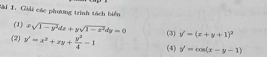 Giải các phương trình tách biến 
(1) xsqrt(1-y^2)dx+ysqrt(1-x^2)dy=0
(2) y'=x^2+xy+ y^2/4 -1
(3) y'=(x+y+1)^2
(4) y'=cos (x-y-1)