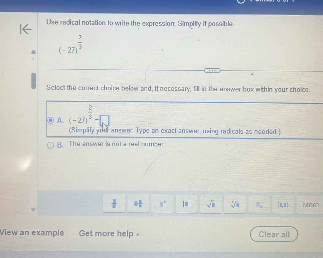 Use radical notation to write the expression. Simplify if possible.
(-27)^ 2/3 
Select the correct choice below and, if necessary, fill in the answer box within your choice.
A. (-27)^ 2/3 =□
(Simplify your answer. Type an exact answer, using radicals as needed.)
B. The answer is not a real number.
 □ /□   □  □ /□   □^(□) sqrt(□ ) sqrt[□](□ ).. (1,1) More
View an example Get more help £ Clear all