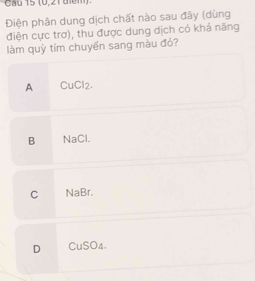 (0, 21 alem).
Điện phân dung dịch chất nào sau đây (dùng
điện cực trơ), thu được dung dịch có khả năng
làm quỳ tím chuyển sang màu đỏ?
A CuCl2.
B NaCl.
C NaBr.
D CuSO4.