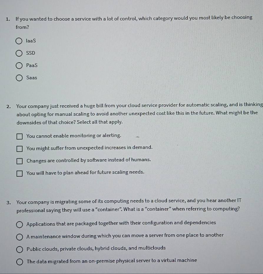 If you wanted to choose a service with a lot of control, which category would you most likely be choosing
from?
laaS
SSD
PaaS
Saas
2. Your company just received a huge bill from your cloud service provider for automatic scaling, and is thinking
about opting for manual scaling to avoid another unexpected cost like this in the future. What might be the
downsides of that choice? Select all that apply.
You cannot enable monitoring or alerting.
You might suffer from unexpected increases in demand.
Changes are controlled by software instead of humans.
You will have to plan ahead for future scaling needs.
3. Your company is migrating some of its computing needs to a cloud service, and you hear another IT
professional saying they will use a “container”. What is a “container” when referring to computing?
Applications that are packaged together with their configuration and dependencies
A maintenance window during which you can move a server from one place to another
Public clouds, private clouds, hybrid clouds, and multiclouds
The data migrated from an on-premise physical server to a virtual machine