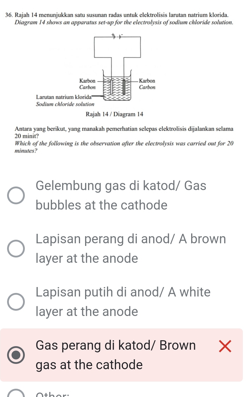 Rajah 14 menunjukkan satu susunan radas untuk elektrolisis larutan natrium klorida.
Diagram 14 shows an apparatus set-up for the electrolysis of sodium chloride solution.
Antara yang berikut, yang manakah pemerhatian selepas elektrolisis dijalankan selama
20 minit?
Which of the following is the observation after the electrolysis was carried out for 20
minutes?
Gelembung gas di katod/ Gas
bubbles at the cathode
Lapisan perang di anod/ A brown
layer at the anode
Lapisan putih di anod/ A white
layer at the anode
Gas perang di katod/ Brown ×
gas at the cathode