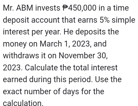 Mr. ABM invests 450,000 in a time 
deposit account that earns 5% simple 
interest per year. He deposits the 
money on March 1, 2023, and 
withdraws it on November 30,
2023. Calculate the total interest 
earned during this period. Use the 
exact number of days for the 
calculation.