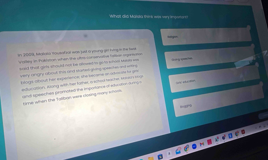 What did Malala think was very important? 
Religion. 
In 2009, Malala Yousafzai was just a young girl living in the Swat 
Valley in Pakistan when the ultra conservative Taliban organisation 
said that girls should not be allowed to go to school. Malala was 
Giving speeches. 
very angry about this and started giving speeches and writing 
blogs about her experience; she became an advocate for girls' 
education. Along with her father, a school teacher, Malala's blogs 
and speeches promoted the importance of education during a 
time when the Taliban were closing many schools. Girls' education. 
Blogging. 
a