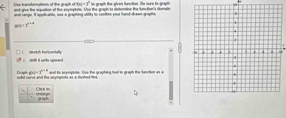 Use transformations of the graph of f(x)=3^x to graph the given function. Be sure to graph
Ay
10
and give the equation of the asymptote. Use the graph to determine the function's domain
and range. If applicable, use a graphing utility to confirm your hand-drawn graphs.
g(x)=3^(x+4)
X
stretch horizontally 0
shift 4 units upward
Graph g(x)=3^(x+4) and its asymptote. Use the graphing tool to graph the function as a
solid curve and the asymptote as a dashed line.
Click to
enlarge
graph