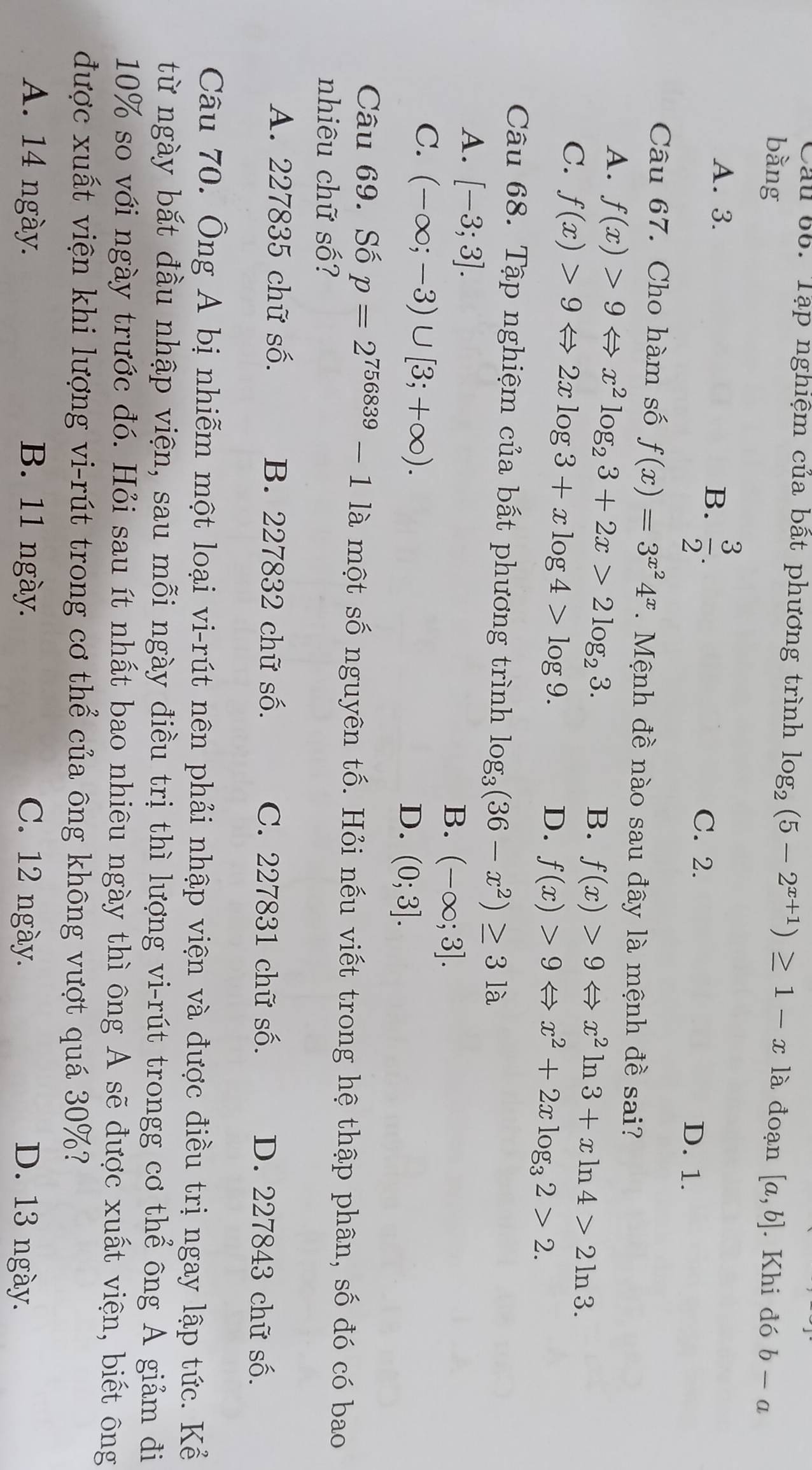 Cầu 66. Tập nghiệm của bất phương trình log _2(5-2^(x+1))≥ 1-x|a
bằng đoạn [a,b]. Khi đó b-a
A. 3.
B.  3/2 .
C. 2. D. 1.
Câu 67. Cho hàm số f(x)=3^(x^2)4^x.  Mệnh đề nào sau đây là mệnh đề sai?
A. f(x)>9Leftrightarrow x^2log _23+2x>2log _23.
B. f(x)>9Leftrightarrow x^2ln 3+xln 4>2ln 3.
C. f(x)>9Leftrightarrow 2xlog 3+xlog 4>log 9.
D. f(x)>9Leftrightarrow x^2+2xlog _32>2.
Câu 68. Tập nghiệm của bất phương trình log _3(36-x^2)≥ 31a
A. [-3;3].
B. (-∈fty ;3].
C. (-∈fty ;-3)∪ [3;+∈fty ).
D. (0;3].
Câu 69. Số p=2^(756839)-11a một số nguyên tố. Hỏi nếu viết trong hệ thập phân, số đó có bao
nhiêu chữ số?
A. 227835 chữ số. B. 227832 chữ số. C. 227831 chữ số. D. 227843 chữ số.
Câu 70. Ông A bị nhiễm một loại vi-rút nên phải nhập viện và được điều trị ngay lập tức. Kể
từ ngày bắt đầu nhập viện, sau mỗi ngày điều trị thì lượng vi-rút trongg cơ thể ông A giảm đi
10% so với ngày trước đó. Hỏi sau ít nhất bao nhiêu ngày thì ông A sẽ được xuất viện, biết ông
được xuất viện khi lượng vi-rút trong cơ thể của ông không vượt quá 30%?
A. 14 ngày. B. 11 ngày. C. 12 ngày. D. 13 ngày.