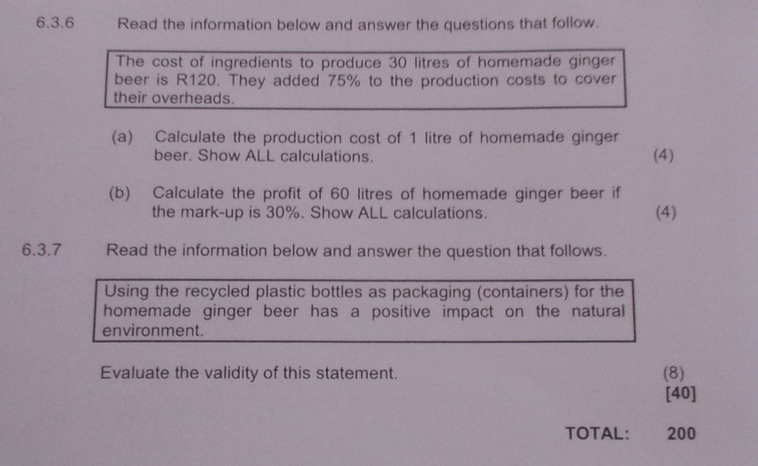 Read the information below and answer the questions that follow. 
The cost of ingredients to produce 30 litres of homemade ginger 
beer is R120. They added 75% to the production costs to cover 
their overheads. 
(a) Calculate the production cost of 1 litre of homemade ginger 
beer. Show ALL calculations. (4) 
(b) Calculate the profit of 60 litres of homemade ginger beer if 
the mark-up is 30%. Show ALL calculations. (4) 
6.3.7 Read the information below and answer the question that follows. 
Using the recycled plastic bottles as packaging (containers) for the 
homemade ginger beer has a positive impact on the natural 
environment. 
Evaluate the validity of this statement. (8) 
[40] 
TOTAL: 200