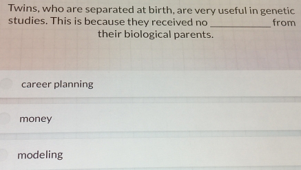 Twins, who are separated at birth, are very useful in genetic
studies. This is because they received no _from
their biological parents.
career planning
money
modeling