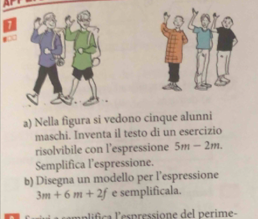 Ar 
1 
a) Nella figura si vedono cinque alunni 
maschi. Inventa il testo di un esercizio 
risolvibile con l’espressione 5m-2m. 
Semplifica l’espressione. 
b) Disegna un modello per l’espressione
3m+6m+2f e semplificala. 
mplifica l'espressione del perime-