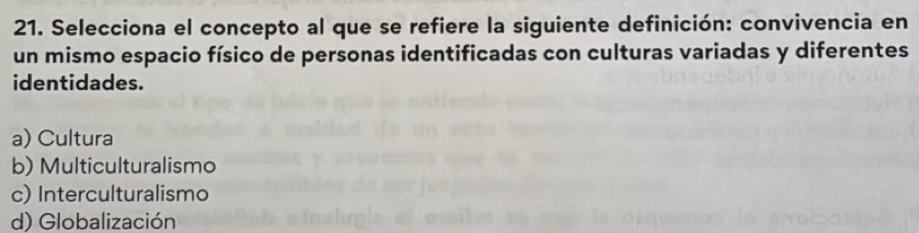 Selecciona el concepto al que se refiere la siguiente definición: convivencia en
un mismo espacio físico de personas identificadas con culturas variadas y diferentes
identidades.
a) Cultura
b) Multiculturalismo
c) Interculturalismo
d) Globalización