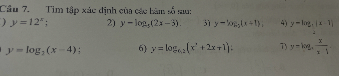 Tìm tập xác định của các hàm số sau: 
) y=12^x; 
2) y=log _5(2x-3). 3) y=log _3(x+1) : 4) y=log _ 1/2 |x-1|
y=log _2(x-4); 
6) y=log _0,2(x^2+2x+1); 7) y=log _5 x/x-1 .