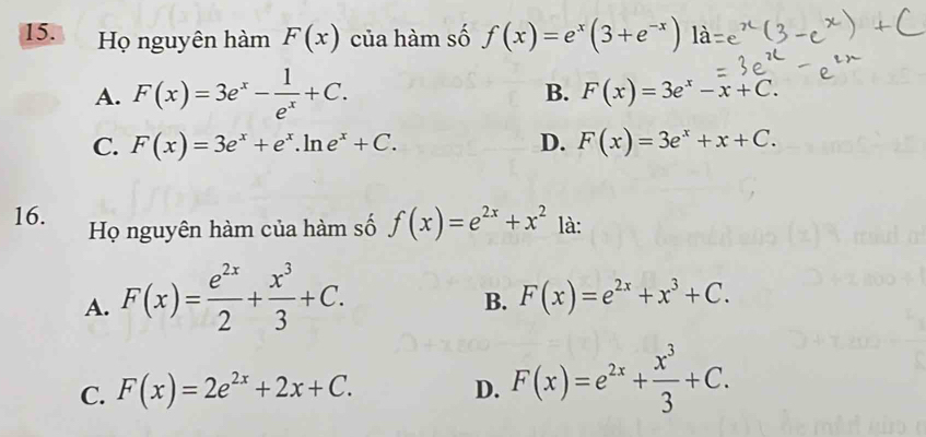 Họ nguyên hàm F(x) của hàm số f(x)=e^x(3+e^(-x))
A. F(x)=3e^x- 1/e^x +C.
B. F(x)=3e^x-x+C.
C. F(x)=3e^x+e^x.ln e^x+C. D. F(x)=3e^x+x+C. 
16. Họ nguyên hàm của hàm số f(x)=e^(2x)+x^2 là:
A. F(x)= e^(2x)/2 + x^3/3 +C.
B. F(x)=e^(2x)+x^3+C.
C. F(x)=2e^(2x)+2x+C. F(x)=e^(2x)+ x^3/3 +C. 
D.