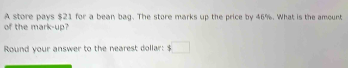 A store pays $21 for a bean bag. The store marks up the price by 46%. What is the amount 
of the mark-up? 
Round your answer to the nearest dollar: $□