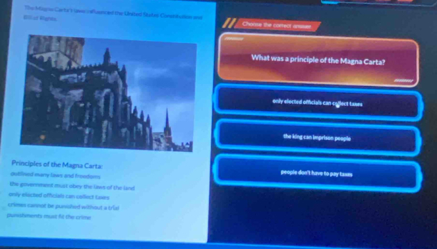 The Mages Carta') laws nsfluenced the United States Constifulion and
Biliat Rights Choose the correct answer.
What was a principle of the Magna Carta?
only elected officials can ceflect taxes
the king can imprison people
Principles of the Magna Carta: people don't have to pay taxes
outlined many laws and freedoms
the government must obey the laws of the land
only elected officials can collect Laxes
crimes cannot be punished without a trial
punshments must fit the crime