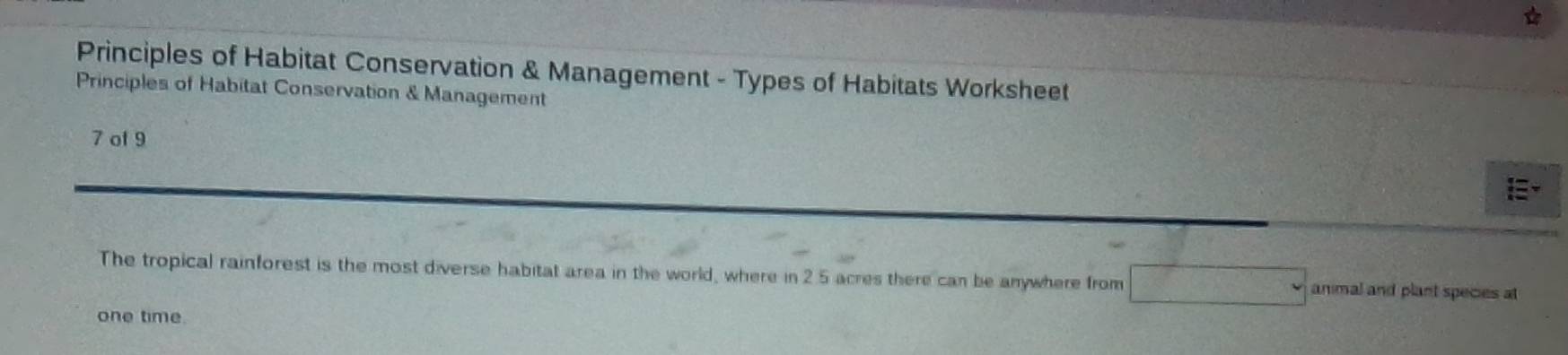 Principles of Habitat Conservation & Management - Types of Habitats Worksheet 
Principles of Habitat Conservation & Management 
7 of 9 
E 
The tropical rainforest is the most diverse habitat area in the world, where in 2.5 acres there can be anywhere from animal and plant species at 
one time.