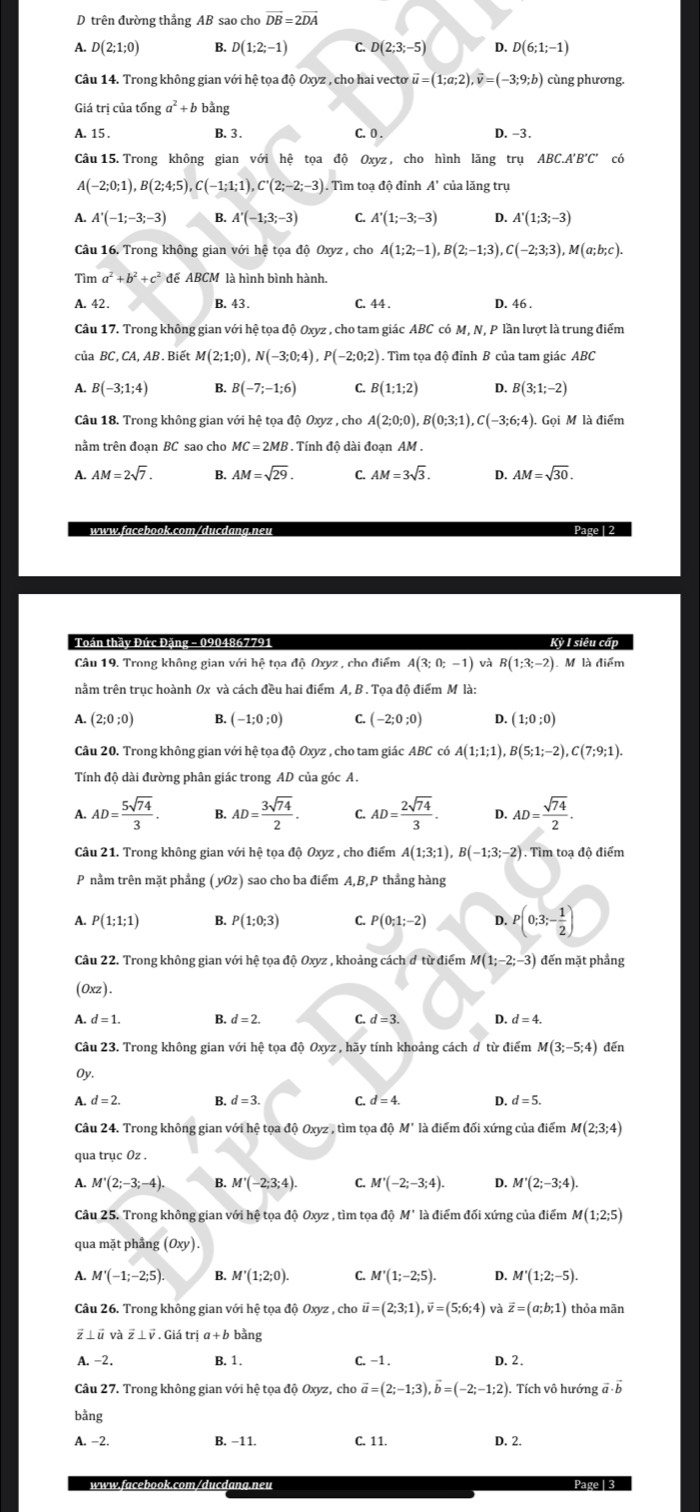 trên đường thẳng AB sao cho overline DB=2overline DA
A. D(2;1;0) B. D(1;2;-1) C. D(2;3;-5) D. D(6;1;-1)
Câu 14. Trong không gian với hệ tọa độ Oxyz , cho hai vecto vector u=(1;a;2),vector v=(-3;9;b) cùng phương.
Giá trị của tổng a^2+b bằng
A. 15 . B. 3 . C. 0 . D. -3.
Câu 15. Trong không gian với hệ tọa độ Oxyz , cho hình lăng trụ . ABC.A'B'C' có
A(-2;0;1),B(2;4;5),C(-1;1;1),C'(2;-2;-3). Tìm toạ độ đỉnh A' của lăng trụ
A. A'(-1;-3;-3) B. A'(-1;3;-3) C. A'(1;-3;-3) D. A'(1;3;-3)
Câu 16. Trong không gian với hệ tọa độ Oxyz, cho A(1;2;-1),B(2;-1;3),C(-2;3;3),M(a;b;c).
Tìm a^2+b^2+c^2 để ABCM là hình bình hành.
A. 42. B. 43. C. 44 . D. 46 .
Câu 17. Trong không gian với hệ tọa độ Oxyz , cho tam giác ABC có M, N, P lần lượt là trung điểm
của BC, CA, AB . Biết 4(2;1;0),N(-3;0;4),P(-2;0;2) ). Tìm tọa độ đỉnh B của tam giác ABC
A. B(-3;1;4) B. B(-7;-1;6) C. B(1;1;2) D. B(3;1;-2)
Cầu 18. Trong không gian với hệ tọa độ Oxyz , cho A(2;0;0),B(0;3;1), ,C(-3;6;4). Gọi M là điểm
nằm trên đoan BC sao cho MC=2MB.Ti inh đô dài đoan AM .
A. AM=2sqrt(7). B. AM=sqrt(29). C. AM=3sqrt(3). D. AM=sqrt(30).
Page 1 2
Kỳ I siêu cấp
Câu 19. Trong không gian với hệ tọa độ Oxyz , cho điểm A(3;0;-1) và R(1;3;-2) M là điểm
nằm trên trục hoành Ox và cách đều hai điểm A, B . Tọa độ điểm M là:
A. (2;0;0) B (-1;0;0) C. (-2;0;0) D. (1;0;0)
Câu 20. Trong không gian với hệ tọa độ Oxyz , cho tam giác ABC có A(1;1;1),B(5;1;-2),C(7;9;1).
Tính độ dài đường phân giác trong AD của góc A.
A. AD= 5sqrt(74)/3 . B. AD= 3sqrt(74)/2 . C. AD= 2sqrt(74)/3 . D. AD= sqrt(74)/2 .
Câu 21. Trong không gian với hệ tọa độ Oxyz , cho điểm A(1;3;1),B(-1;3;-2). Tìm toạ độ điểm
P nằm trên mặt phẳng (yOz) sao cho ba điểm A,B,P thẳng hàng
A. P(1;1;1) B. P(1;0;3) C. P(0;1;-2) D. P(0;3;- 1/2 )
Câu 22. Trong không gian với hệ tọa độ Oxyz , khoảng cách đ từ điểm M(1;-2;-3) đến mặt phầng
(Oxz).
A. d=1. B. d=2. C d=3. D. d=4.
Câu 23. Trong không gian với hệ tọa độ Oxyz , hãy tính khoảng cách d từ điểm M(3;-5;4) đến
Oy.
A d=2. B. d=3. C. d=4. D. d=5.
Câu 24. Trong không gian với hệ tọa độ Oxyz , tìm tọa độ M" là điểm đối xứng của điểm M(2;3;4)
qua trục Oz .
A. M'(2;-3;-4). B. M'(-2;3;4). C. M'(-2;-3;4). D. M'(2;-3;4).
Câu 25. Trong không gian với hệ tọa độ Oxyz , tìm tọa độ M' là điểm đối xứng của điểm M(1;2;5)
qua mặt phẳng (Oxy).
A. M'(-1;-2;5). B. M'(1;2;0). C. M'(1;-2;5). D. M'(1;2;-5).
Câu 26. Trong không gian với hệ tọa độ Oxyz , cho vector u=(2;3;1),vector v=(5;6;4) và vector z=(a;b;1) thỏa mān
vector z⊥ vector v.Gihat atria+bbvector ang
A. -2. B. 1. C. −1 . D. 2.
Câu 27. Trong không gian với hệ tọa độ Oxyz, cho vector a=(2;-1;3),vector b=(-2;-1;2). Tích vô hướng a b
bằng
A. -2. B. −11. C. 11. D. 2.
lang.neu Page | 3