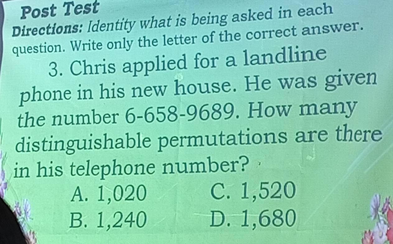 Post Test
Directions: Identity what is being asked in each
question. Write only the letter of the correct answer.
3. Chris applied for a landline
phone in his new house. He was given
the number 6-658-9689. How many
distinguishable permutations are there
in his telephone number?
A. 1,020 C. 1,520
B. 1,240 D. 1,680