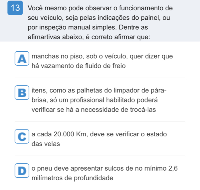 Você mesmo pode observar o funcionamento de
seu veículo, seja pelas indicações do painel, ou
por inspeção manual simples. Dentre as
afimartivas abaixo, é correto afirmar que:
A manchas no piso, sob o veículo, quer dizer que
há vazamento de fluido de freio
B itens, como as palhetas do limpador de pára-
brisa, só um profissional habilitado poderá
verificar se há a necessidade de trocá-las
a a cada 20.000 Km, deve se verificar o estado
das velas
D o pneu deve apresentar sulcos de no mínimo 2, 6
milímetros de profundidade