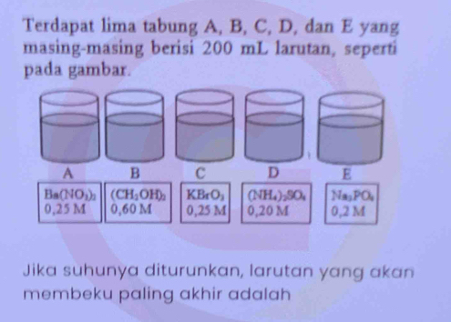 Terdapat lima tabung A, B, C, D, dan E yang
masing-masing berisi 200 mL larutan, seperti
pada gambar.
A B C
Ba(NO_3)_2 (CH_2OH)_2 KBrO_3 (NH_4)_2SO_4 Na_3PO_4
0,25M 0,6 0 M 0,25 M 0,20 M 0,2 M
Jika suhunya diturunkan, larutan yang akan
membeku paling akhir adalah