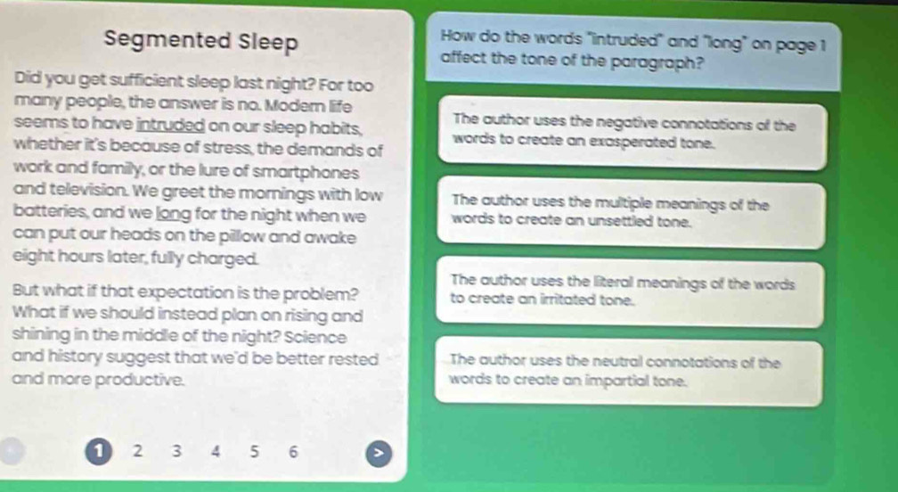 How do the words "intruded" and "long" on page 1
Segmented Sleep affect the tone of the paragraph?
Did you get sufficient sleep last night? For too
many people, the answer is no. Modern life The author uses the negative connotations of the
seems to have intruded on our sleep habits, words to create an exasperated tone.
whether it's because of stress, the demands of
work and family, or the lure of smartphones
and television. We greet the mornings with low The author uses the multiple meanings of the
batteries, and we long for the night when we words to create an unsettled tone.
can put our heads on the pillow and awake
eight hours later, fully charged.
The author uses the literal meanings of the words
But what if that expectation is the problem? to create an irritated tone.
What if we should instead plan on rising and
shining in the middle of the night? Science
and history suggest that we'd be better rested The author uses the neutral connotations of the
and more productive. words to create an impartial tone.
1 2 3 4 5 6