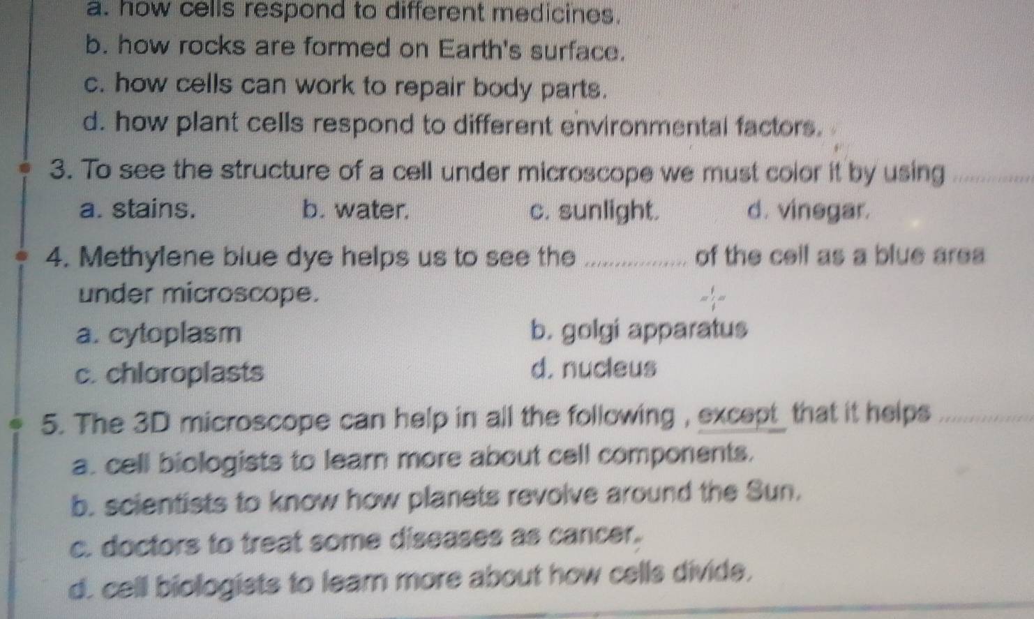 a. how cells respond to different medicines.
b. how rocks are formed on Earth's surface.
c. how cells can work to repair body parts.
d. how plant cells respond to different environmental factors.
3. To see the structure of a cell under microscope we must color it by using_
a. stains. b. water. c. sunlight. d. vinegar.
4. Methylene blue dye helps us to see the _of the cell as a blue area
under microscope.
a. cytoplasm b. golgi apparatus
c. chloroplasts d. nucleus
5. The 3D microscope can help in all the following , except that it helps_
a. cell biologists to learn more about cell components.
b. scientists to know how planets revolve around the Sun.
c. doctors to treat some diseases as cancer.
d. cell biologists to leam more about how cells divide,