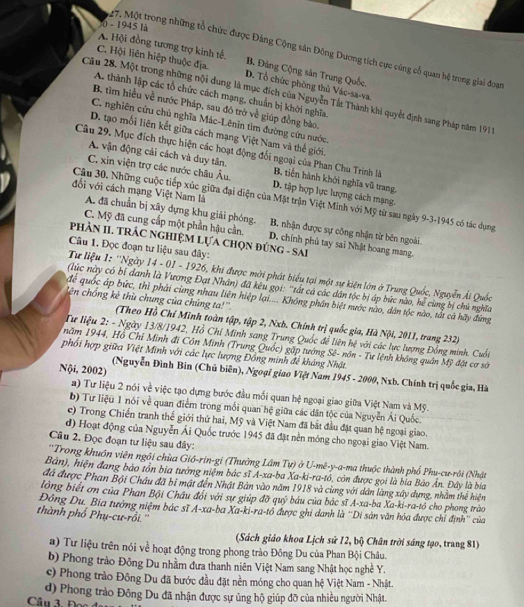 0 - 1945 là
27. Một trong những tổ chức được Đảng Cộng sản Đông Dương tích cực cùng cố quan hệ trong giai đoạn
A. Hội đồng tương trợ kinh tế. B. Đảng Cộng sản Trung Quốc.
C. Hội liên hiệp thuộc địa. D. Tổ chức phòng thủ Vác-sa-va.
A. thành lập các tổ chức cách mạng, chuẩn bị khởi nghĩa,
Câu 28. Một trong những nội dung là mục đích của Nguyễn Tất Thành khi quyết định sang Pháp năm 191
B. tìm hiều về nước Pháp, sau đó trở về giúp đồng bảo.
C. nghiên cứu chủ nghĩa Mác-Lênin tìm đường cứu nước.
D. tạo mối liên kết giữa cách mạng Việt Nam và thế giới.
Câu 29. Mục đích thực hiện các hoạt động đối ngoại của Phan Chu Trinh là
A. vận động cải cách và duy tân. B. tiến hành khởi nghĩa vũ trang
C. xin viện trợ các nước châu Âu. D. tập hợp lực lượng cách mạng.
đối với cách mạng Việt Nam là
Câu 30. Những cuộc tiếp xúc giữa đại diện của Mặt trận Việt Minh với Mỹ từ sau ngày 9-3-1945 có tác dụng
A. đã chuẩn bị xây dựng khu giải phóng. B. nhận được sự công nhận từ bên ngoài.
C. Mỹ đã cung cấp một phần hậu cần. D. chính phủ tay sai Nhật hoang mang.
PHẢN II. TRÁC NGHIỆM LựA CHọN ĐÚNG - SAI
Câu 1. Đọc đoạn tư liệu sau đây:
Tư liệu 1: ''Ngày 14 - 01 - 1926, khi được mời phát biểu tại một sự kiện lớn ở Trung Quốc, Nguyễn Ái Quốc
(lúc này có bí danh là Vương Đạt Nhân) đã kêu gọi: 'tất cả các dân tộc bị áp bức nào, hể cùng bị chủ nghĩa
ên chống kẻ thù chung của chúng ta!''.
để quốc áp bức, thì phải cùng nhau liên hiệp lại.... Không phân biệt nước nào, dân tộc nào, tắt cả hãy đứng
(Theo Hồ Chí Minh toàn tập, tập 2, Nxb. Chính trị quốc gia, Hà Nội, 2011, trang 232)
Tư liệu 2: - Ngày 13/8/1942, Hồ Chí Minh sang Trung Quốc đề liên hệ với các lực lượng Đồng minh. Cuối
năm 1944, Hồ Chỉ Minh đi Côn Minh (Trung Quốc) gặp tướng Sê- nôn - Tư lệnh không quân Mỹ đặt cơ sở
phối hợp giữa Việt Minh với các lực lượng Đồng minh để kháng Nhật.
Nội, 2002)
(Nguyễn Đình Bin (Chủ biên), Ngoại giao Việt Nam 1945 - 2000, Nxb. Chính trị quốc gia, Hà
a) Tư liệu 2 nói về việc tạo dựng bước đầu mối quan hệ ngoại giao giữa Việt Nam và Mỹ.
b) Từ liệu 1 nói về quan điểm trong mối quan hệ giữa các dân tộc của Nguyễn Ái Quốc.
c) Trong Chiến tranh thế giới thứ hai, Mỹ và Việt Nam đã bắt đầu đặt quan hệ ngoại giao.
d) Hoạt động của Nguyễn Ái Quốc trước 1945 đã đặt nền móng cho ngoại giao Việt Nam.
Câu 2. Đọc đoạn tư liệu sau đây:
''Trong khuôn viên ngôi chùa Giô-rin-gi (Thường Lâm Tự) ở U-mẽ-y-a-ma thuộc thành phố Phu-cư-rôi (Nhật
Bản), hiện đang bào tồn bia tưởng niệm bác sĩ A-xa-ba Xa-ki-ra-tôổ 3, còn được gọi là bia Bảo Ấn. Đây là bia
đá được Phan Bội Châu đã bí mật đến Nhật Bản vào năm 1918 và cùng với dân làng xây dựng, nhằm thể hiện
lòng biết ơn của Phan Bội Châu đổi với sự giúp đỡ quý báu của bác sĩ A-xa-ba Xa-ki-ra-tô cho phong trào
Đông Du. Bia tưởng niệm bác sĩ A-xa-ba Xa-ki-ra-tổ được ghi danh là “Di sản văn hóa được chỉ định” của
thành phố Phụ-cư-rồi.''
(Sách giáo khoa Lịch sử 12, bộ Chân trời sáng tạo, trang 81)
a) Tư liệu trên nói về hoạt động trong phong trào Đông Du của Phan Bội Châu.
b) Phong trào Đông Du nhằm đưa thanh niên Việt Nam sang Nhật học nghề Y.
c) Phong trào Đông Du đã bước đầu đặt nền móng cho quan hệ Việt Nam - Nhật.
d) Phong trào Đông Du đã nhận được sự ủng hộ giúp đỡ của nhiều người Nhật.