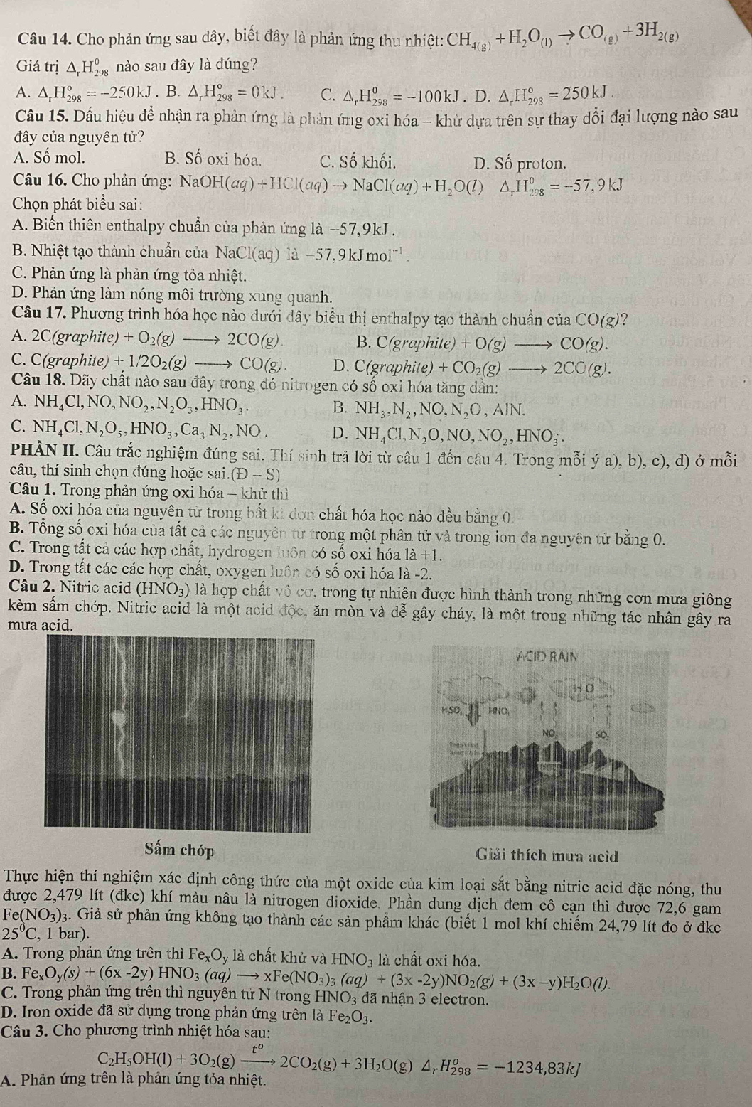 Cho phản ứng sau đây, biết đây là phản ứng thu nhiệt: CH_4(g)+H_2O_(l)to CO_(g)+3H_2(g)
Giá trị △ _rH_(298)^0 nào sau đây là đúng?
A. △ _rH_(298)°=-250kJ. B. △ _rH_(298)°=0kJ. C. △ _rH_(298)^0=-100kJ.D.△ _rH_(298)^o=250kJ.
Cầu 15. Dầu hiệu để nhận ra phản ứng là phản ứng oxi hóa - khử dựa trên sự thay đổi đại lượng nào sau
đây của nguyên tử?
A. Số mol. B. Số oxi hóa. C. Số khối. D. Số proton.
Câu 16. Cho phản ứng: NaOH(aq)+HCl(aq)to NaCl(aq)+H_2O(l)△ _rH_(298)^0=-57,9kJ
Chọn phát biểu sai:
A. Biến thiên enthalpy chuẩn của phản ứng 1a-57,9kJ
B. Nhiệt tạo thành chuẩn của NaCl(aq)1d-57,9kJmol^(-1).
C. Phản ứng là phản ứng tỏa nhiệt.
D. Phản ứng làm nóng môi trường xung quanh.
Câu 17. Phương trình hóa học nào dưới dây biểu thị enthalpy tạo thành chuẩn của CO(g)?
A. 2C(graphite)+O_2(g)to 2CO(g). B. C(graphite) +O(g)to CO(g).
C. C(graphite)+1/2O_2(g)to CO(g). D. C(graphite) +CO_2(g)to 2CO(g).
Câu 18. Dãy chất nào sau đây trong đó nitrogen có số oxi hóa tăng dần:
A. NH_4Cl,NO,NO_2,N_2O_3,HNO_3. B. NH_3,N_2,NO,N_2O,AIN.
C. NH_4Cl,N_2O_5,HNO_3,Ca_3N_2,NO. D. NH_4Cl,N_2O,NO,NO_2,HNO_3.
PHÀN II. Câu trắc nghiệm đúng sai. Thí sinh trả lời từ câu 1 đến câu 4. Trong mỗi ya),b)
câu, thí sinh chọn đúng hoặc sai. (D-S) , c), d) ở mỗi
Câu 1. Trong phản ứng oxi hóa - khử thì
A. Số oxi hóa của nguyên tử trong bắt kì đơn chất hóa học nào đều bằng 01
B. Tổng số cxi hóa của tất cả các nguyên từ trong một phân tử và trong ion đa nguyên tử bằng 0.
C. Trong tất cả các hợp chất, hydrogen luôn có số oxi hóa 1a+1.
D. Trong tất các các hợp chất, oxygen luôn có số oxi hóa là -2.
Câu 2. Nitric acid (HNO_3) là hợp chất vô cơ, trong tự nhiên được hình thành trong những cơn mưa giông
kèm sấm chớp. Nitric acid là một acid độc, ăn mòn và dễ gây cháy, là một trong những tác nhân gây ra
mưa acid.
Sấm chớp Giải thích mua acid
Thực hiện thí nghiệm xác định công thức của một oxide của kim loại sắt bằng nitric acid đặc nóng, thu
được 2,479 lít (đkc) khí màu nâu là nitrogen dioxide. Phần dung dịch đem cô cạn thì được 72,6 gam
Fe(NO_3)_3 3. Giả sử phản ứng không tạo thành các sản phẩm khác (biết 1 mol khí chiếm 24,79 lít đo ở đkc
25°C , 1 bar).
A. Trong phản ứng trên thì Fe_xO_y là chất khử và HNO_3 là chất oxi hóa.
B. Fe_xO_y(s)+(6x-2y)HNO_3(aq)to xFe(NO_3)_3(aq)+(3x-2y)NO_2(g)+(3x-y)H_2O(l).
C. Trong phản ứng trên thì nguyên tử N trong HNO_3 đã nhận 3 electron.
D. Iron oxide đã sử dụng trong phản ứng trên là Fe_2O_3.
Câu 3. Cho phương trình nhiệt hóa sau:
A. Phản ứng trên là phản ứng tỏa nhiệt. C_2H_5OH(l)+3O_2(g)xrightarrow t^o2CO_2(g)+3H_2O(g)△ _rH_(298)^o=-1234,83kJ