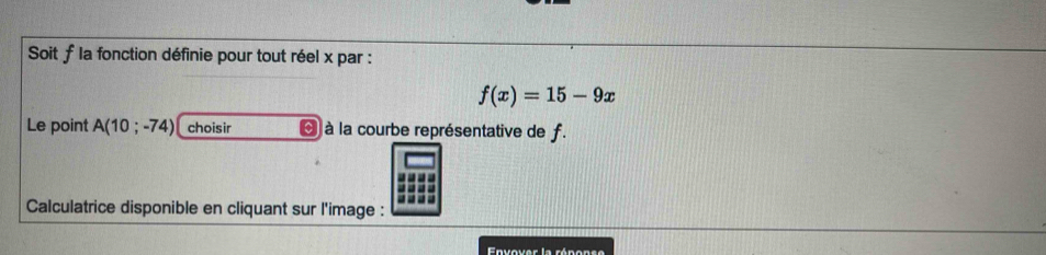 Soit f la fonction définie pour tout réel x par :
f(x)=15-9x
Le point A(10;-74) choisir À à la courbe représentative de f. 
Calculatrice disponible en cliquant sur l'image : 
Envover la rénonse