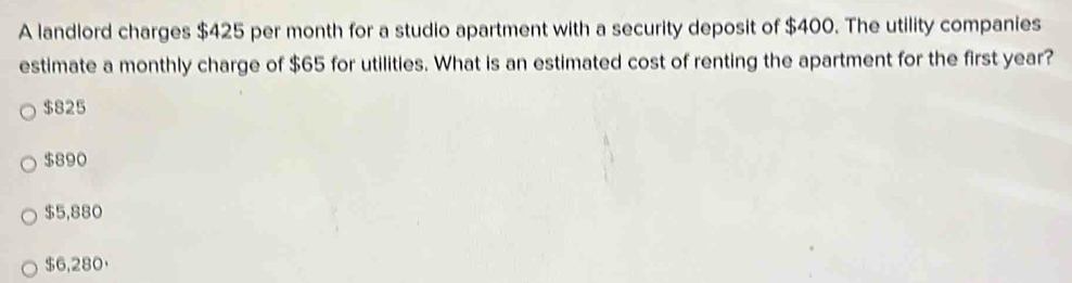 A landlord charges $425 per month for a studio apartment with a security deposit of $400. The utility companies
estimate a monthly charge of $65 for utilities. What is an estimated cost of renting the apartment for the first year?
$825
$890
$5,880
$6,280 ·