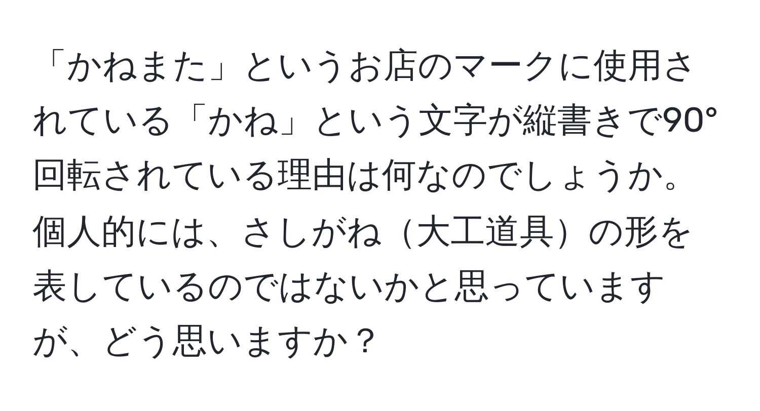 「かねまた」というお店のマークに使用されている「かね」という文字が縦書きで90°回転されている理由は何なのでしょうか。個人的には、さしがね大工道具の形を表しているのではないかと思っていますが、どう思いますか？