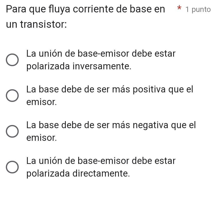 Para que fluya corriente de base en * 1 punto
un transistor:
La unión de base-emisor debe estar
polarizada inversamente.
La base debe de ser más positiva que el
emisor.
La base debe de ser más negativa que el
emisor.
La unión de base-emisor debe estar
polarizada directamente.