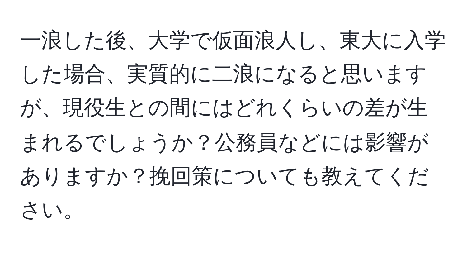 一浪した後、大学で仮面浪人し、東大に入学した場合、実質的に二浪になると思いますが、現役生との間にはどれくらいの差が生まれるでしょうか？公務員などには影響がありますか？挽回策についても教えてください。