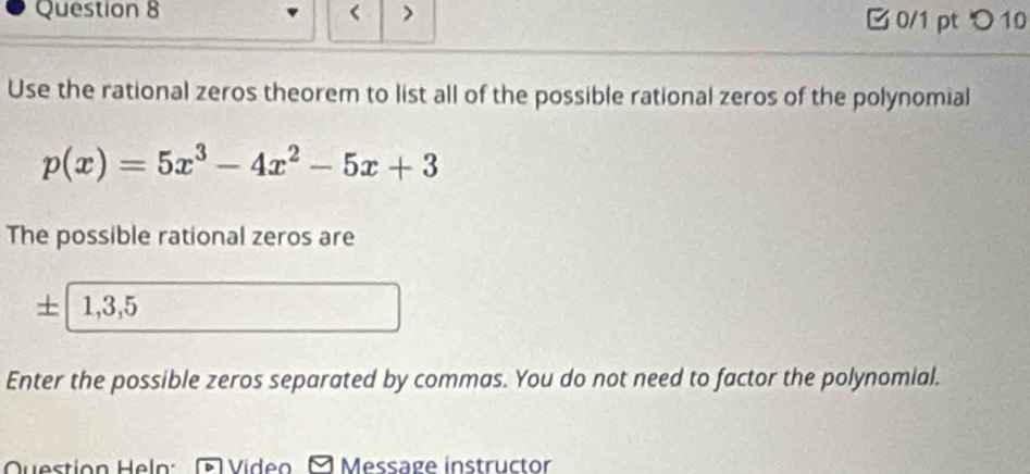 < > 0/1 pt つ 10 
Use the rational zeros theorem to list all of the possible rational zeros of the polynomial
p(x)=5x^3-4x^2-5x+3
The possible rational zeros are
+ 1, 3, 5
Enter the possible zeros separated by commas. You do not need to factor the polynomial. 
Question Hel Video Message instructor