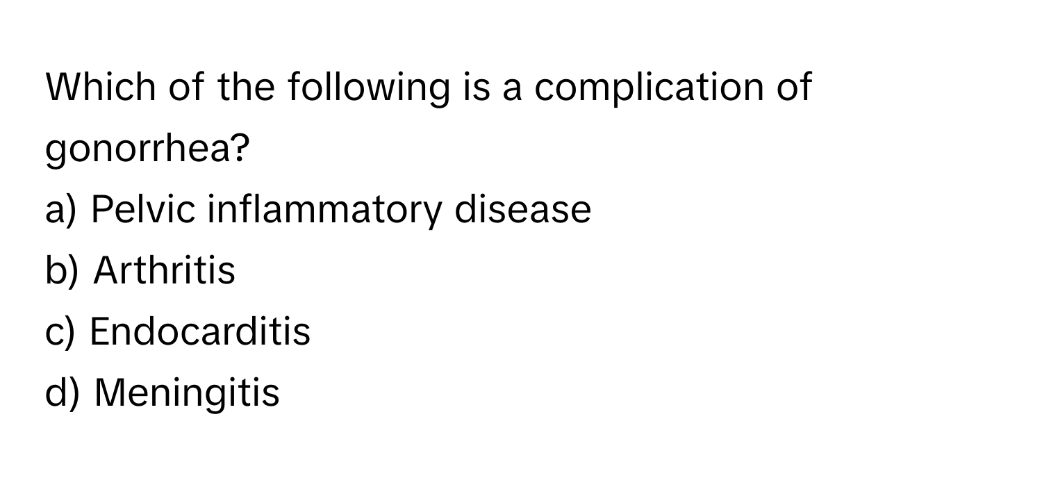 Which of the following is a complication of gonorrhea?

a) Pelvic inflammatory disease
b) Arthritis
c) Endocarditis
d) Meningitis