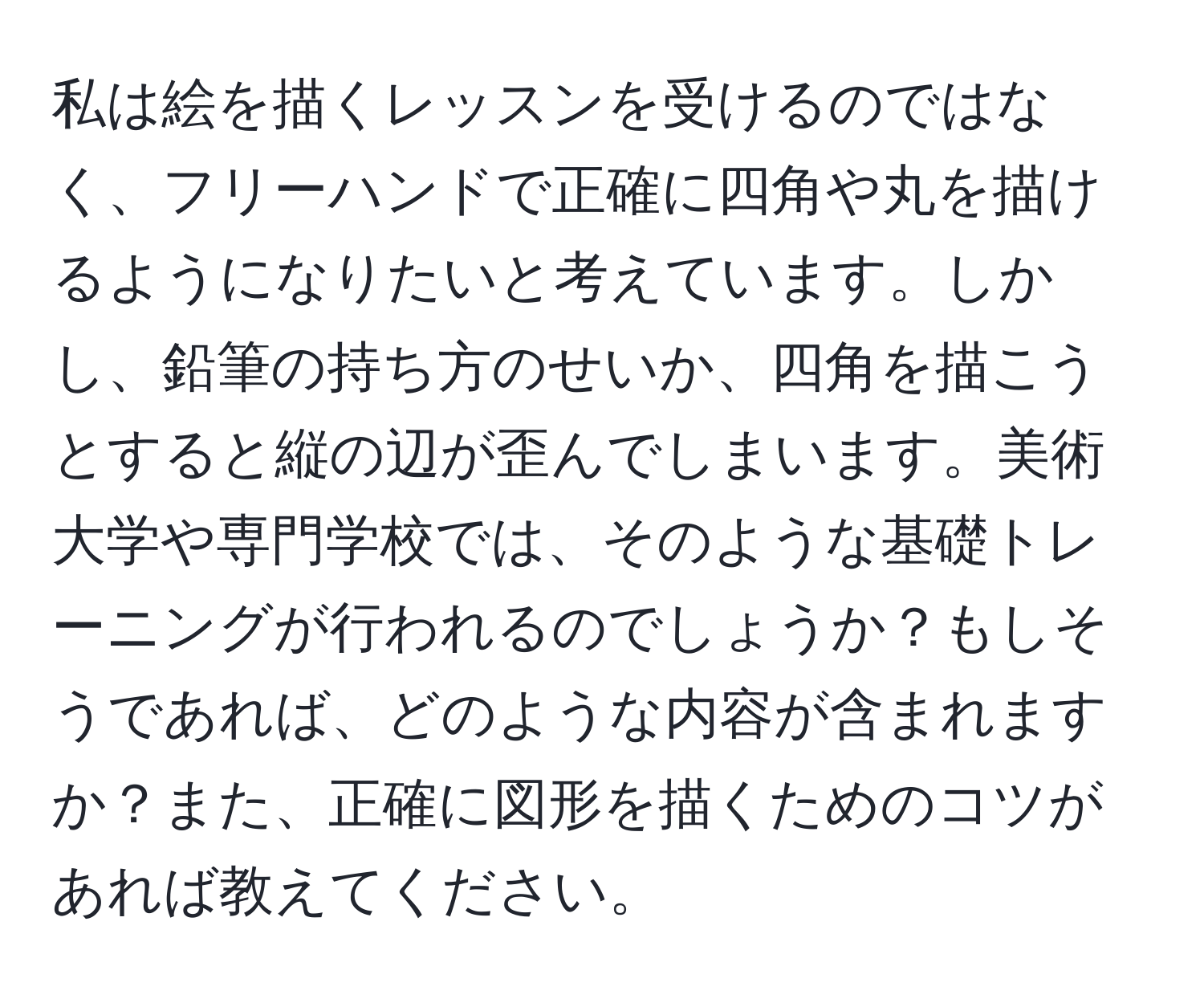 私は絵を描くレッスンを受けるのではなく、フリーハンドで正確に四角や丸を描けるようになりたいと考えています。しかし、鉛筆の持ち方のせいか、四角を描こうとすると縦の辺が歪んでしまいます。美術大学や専門学校では、そのような基礎トレーニングが行われるのでしょうか？もしそうであれば、どのような内容が含まれますか？また、正確に図形を描くためのコツがあれば教えてください。