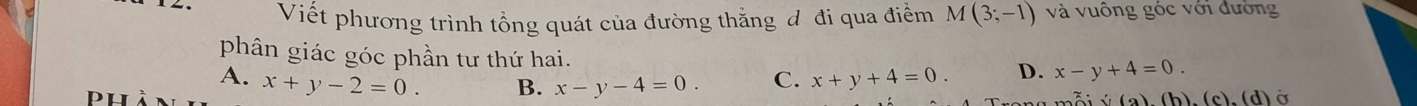 Viết phương trình tổng quát của đường thắng đ đi qua điểm M(3;-1) và vuông góc với đường
phân giác góc phần tư thứ hai.
A. x+y-2=0. x+y+4=0. D. x-y+4=0. 
PH
B. x-y-4=0. C.
(f(a),(b),(c),(d) Ở