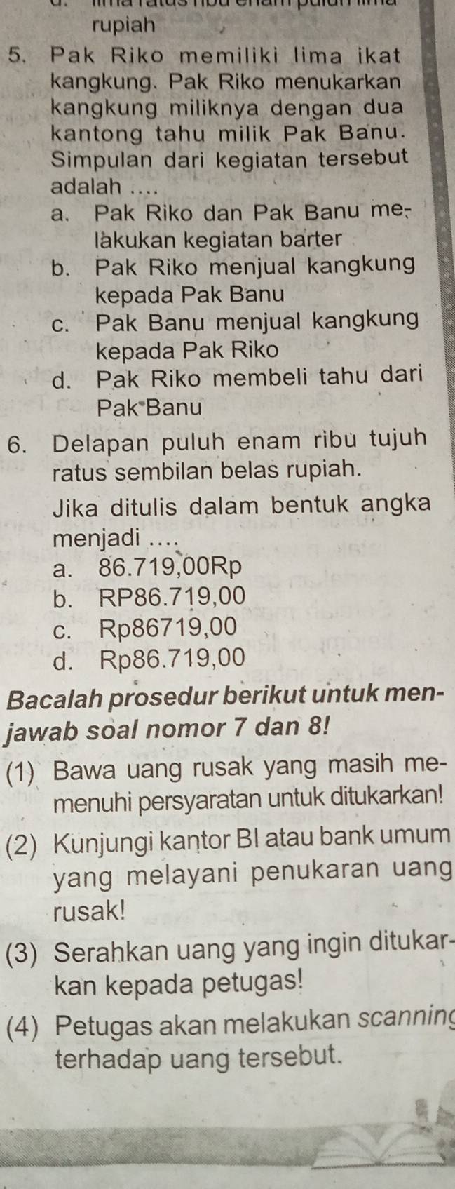 rupiah
5. Pak Riko memiliki lima ikat
kangkung. Pak Riko menukarkan
kangkung miliknya dengan dua
kantong tahu milik Pak Banu.
Simpulan dari kegiatan tersebut
adalah ....
a. Pak Riko dan Pak Banu me-
lákukan kegiatan barter
b. Pak Riko menjual kangkung
kepada Pak Banu
c. Pak Banu menjual kangkung
kepada Pak Riko
d. Pak Riko membeli tahu dari
Pak Banu
6. Delapan puluh enam ribu tujuh
ratus sembilan belas rupiah.
Jika ditulis dalam bentuk angka
menjadi ....
a. 86.719,00Rp
b. RP86.719,00
c. Rp86719,00
d. Rp86.719,00
Bacalah prosedur berikut untuk men-
jawab soal nomor 7 dan 8!
(1) Bawa uang rusak yang masih me-
menuhi persyaratan untuk ditukarkan!
(2) Kunjungi kantor BI atau bank umum
yang melayani penukaran uang 
rusak!
(3) Serahkan uang yang ingin ditukar
kan kepada petugas!
(4) Petugas akan melakukan scanning
terhadap uang tersebut.